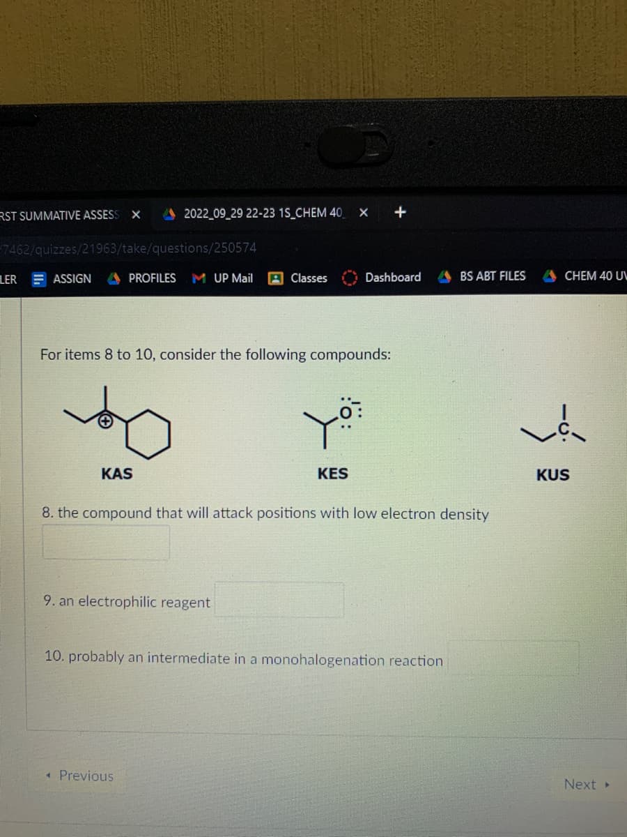 RST SUMMATIVE ASSESS X
7462/quizzes/21963/take/questions/250574
LER
2022_09_29 22-23 1S_CHEM 40 X +
ASSIGN A PROFILES M UP Mail A Classes
KAS
For items 8 to 10, consider the following compounds:
9. an electrophilic reagent
you
< Previous
Dashboard
KES
8. the compound that will attack positions with low electron density
10. probably an intermediate in a monohalogenation reaction
BS ABT FILES
ACHEM 40 U
vá
KUS
Next ▸