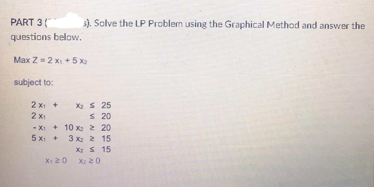 PART 3
3). Solve the LP Problem using the Graphical Method and answer the
questions below.
Max Z = 2 X₁ + 5 X2
subject to:
2 X₁ + X2 ≤ 25
2 X1
≤ 20
- X1 + 10 X₂ ≥ 20
5 X₁ +
3 x2 > 15
X2 ≤ 15
X2 ≥ 0
X₁ 20