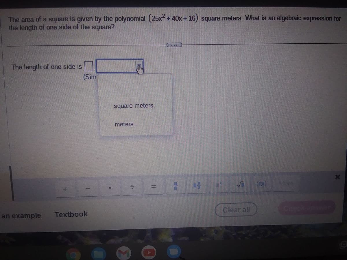 The area of a square is given by the polynomial (25x² + 40x+16) square meters. What is an algebraic expression for
the length of one side of the square?
The length of one side is
an example
T
(Sim
Textbook
square meters.
meters
7
CH
Clear all