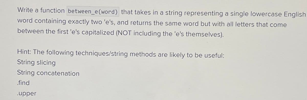 Write a function between_e (word) that takes in a string representing a single lowercase English
word containing exactly two 'e's, and returns the same word but with all letters that come
between the first 'e's capitalized (NOT including the 'e's themselves).
Hint: The following techniques/string methods are likely to be useful:
String slicing
String concatenation
.find
.upper