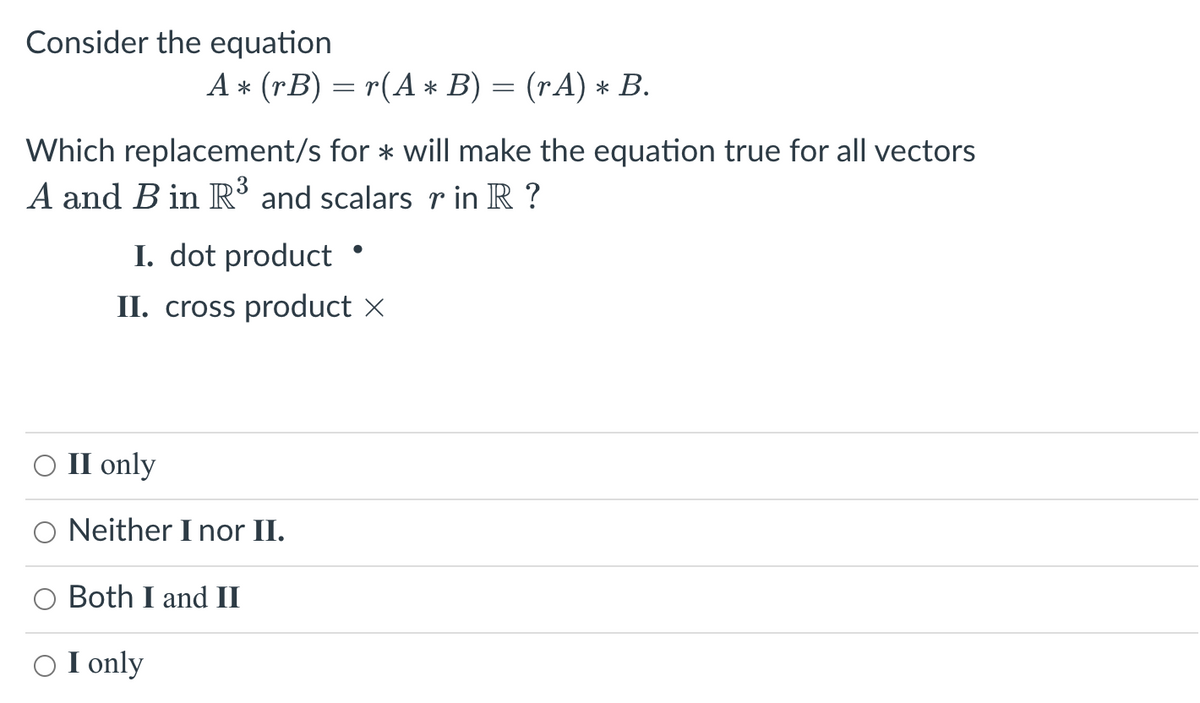 Consider the equation
Which replacement/s for * will make the equation true for all vectors
A and B in R³ and scalars r in R ?
A* (rB) = r(A * B) = (rA) * B.
I. dot product •
II. cross product ×
O II only
Neither I nor II.
Both I and II
○ I only