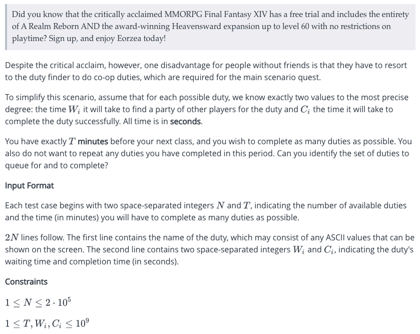 Did you know that the critically acclaimed MMORPG Final Fantasy XIV has a free trial and includes the entirety
of A Realm Reborn AND the award-winning Heavensward expansion up to level 60 with no restrictions on
playtime? Sign up, and enjoy Eorzea today!
Despite the critical acclaim, however, one disadvantage for people without friends is that they have to resort
to the duty finder to do co-op duties, which are required for the main scenario quest.
To simplify this scenario, assume that for each possible duty, we know exactly two values to the most precise
degree: the time W; it will take to find a party of other players for the duty and C; the time it will take to
complete the duty successfully. All time is in seconds.
You have exactly T minutes before your next class, and you wish to complete as many duties as possible. You
also do not want to repeat any duties you have completed in this period. Can you identify the set of duties to
queue for and to complete?
Input Format
Each test case begins with two space-separated integers N and T, indicating the number of available duties
and the time (in minutes) you will have to complete as many duties as possible.
2N lines follow. The first line contains the name of the duty, which may consist of any ASCII values that can be
shown on the screen. The second line contains two space-separated integers W; and C;, indicating the duty's
waiting time and completion time (in seconds).
Constraints
1≤N ≤ 2.105
1 ≤ T, W₁, C₂ ≤ 10⁹