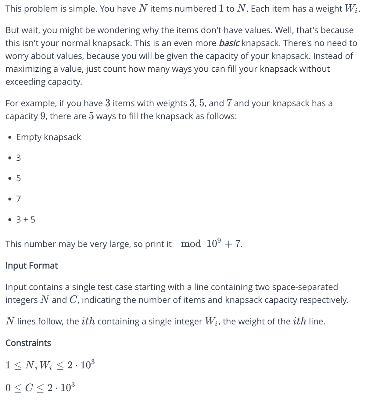 This problem is simple. You have N items numbered 1 to N. Each item has a weight Wį.
But wait, you might be wondering why the items don't have values. Well, that's because
this isn't your normal knapsack. This is an even more basic knapsack. There's no need to
worry about values, because you will be given the capacity of your knapsack. Instead of
maximizing a value, just count how many ways you can fill your knapsack without
exceeding capacity.
For example, if you have 3 items with weights 3, 5, and 7 and your knapsack has a
capacity 9, there are 5 ways to fill the knapsack as follows:
Empty knapsack
●
• 3
• 5
• 7
• 3 + 5
This number may be very large, so print it mod 10⁹ +7.
Input Format
Input contains a single test case starting with a line containing two space-separated
integers N and C, indicating the number of items and knapsack capacity respectively.
N lines follow, the ith containing a single integer Wi, the weight of the ith line.
Constraints
1 ≤N, W; ≤ 2.10³
i
0≤ C≤2·10³