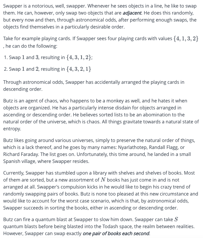 Swapper is a notorious, well, swapper. Whenever he sees objects in a line, he like to swap
them. He can, however, only swap two objects that are adjacent. He does this randomly,
but every now and then, through astronomical odds, after performing enough swaps, the
objects find themselves in a particularly desirable order.
Take for example playing cards. If Swapper sees four playing cards with values {4, 1, 3, 2}
, he can do the following:
1. Swap 1 and 3, resulting in {4, 3, 1, 2};
2. Swap 1 and 2, resulting in {4, 3, 2, 1}
Through astronomical odds, Swapper has accidentally arranged the playing cards in
descending order.
Butz is an agent of chaos, who happens to be a monkey as well, and he hates it when
objects are organized. He has a particularly intense disdain for objects arranged in
ascending or descending order. He believes sorted lists to be an abomination to the
natural order of the universe, which is chaos. All things gravitate towards a natural state of
entropy.
Butz likes going around various universes, simply to preserve the natural order of things,
which is a lack thereof, and he goes by many names: Nyarlathotep, Randall Flagg, or
Richard Faraday. The list goes on. Unfortunately, this time around, he landed in a small
Spanish village, where Swapper resides.
Currently, Swapper has stumbled upon a library with shelves and shelves of books. Most
of them are sorted, but a new assortment of N books has just come in and is not
arranged at all. Swapper's compulsion kicks in he would like to begin his crazy trend of
randomly swapping pairs of books. Butz is none too pleased at this new circumstance and
would like to account for the worst case scenario, which is that, by astronomical odds,
Swapper succeeds in sorting the books, either in ascending or descending order.
Butz can fire a quantum blast at Swapper to slow him down. Swapper can take S
quantum blasts before being blasted into the Todash space, the realm between realities.
However, Swapper can swap exactly one pair of books each second.