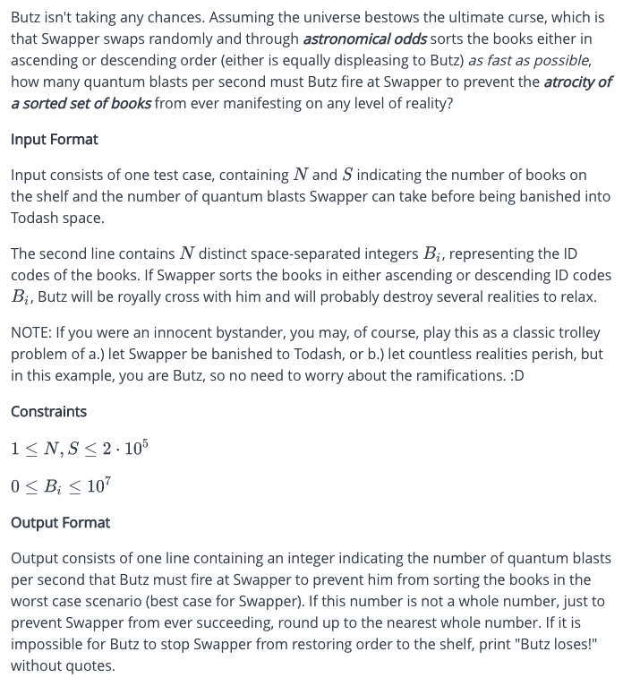 Butz isn't taking any chances. Assuming the universe bestows the ultimate curse, which is
that Swapper swaps randomly and through astronomical odds sorts the books either in
ascending or descending order (either is equally displeasing to Butz) as fast as possible,
how many quantum blasts per second must Butz fire at Swapper to prevent the atrocity of
a sorted set of books from ever manifesting on any level of reality?
Input Format
Input consists of one test case, containing N and S indicating the number of books on
the shelf and the number of quantum blasts Swapper can take before being banished into
Todash space.
The second line contains N distinct space-separated integers B₁, representing the ID
codes of the books. If Swapper sorts the books in either ascending or descending ID codes
B₁, Butz will be royally cross with him and will probably destroy several realities to relax.
NOTE: If you were an innocent bystander, you may, of course, play this as a classic trolley
problem of a.) let Swapper be banished to Todash, or b.) let countless realities perish, but
in this example, you are Butz, so no need to worry about the ramifications. :D
Constraints
1≤N, S≤ 2.105
0 ≤ B; ≤ 107
Output Format
Output consists of one line containing an integer indicating the number of quantum blasts
per second that Butz must fire at Swapper to prevent him from sorting the books in the
worst case scenario (best case for Swapper). If this number is not a whole number, just to
prevent Swapper from ever succeeding, round up to the nearest whole number. If it is
impossible for Butz to stop Swapper from restoring order to the shelf, print "Butz loses!"
without quotes.