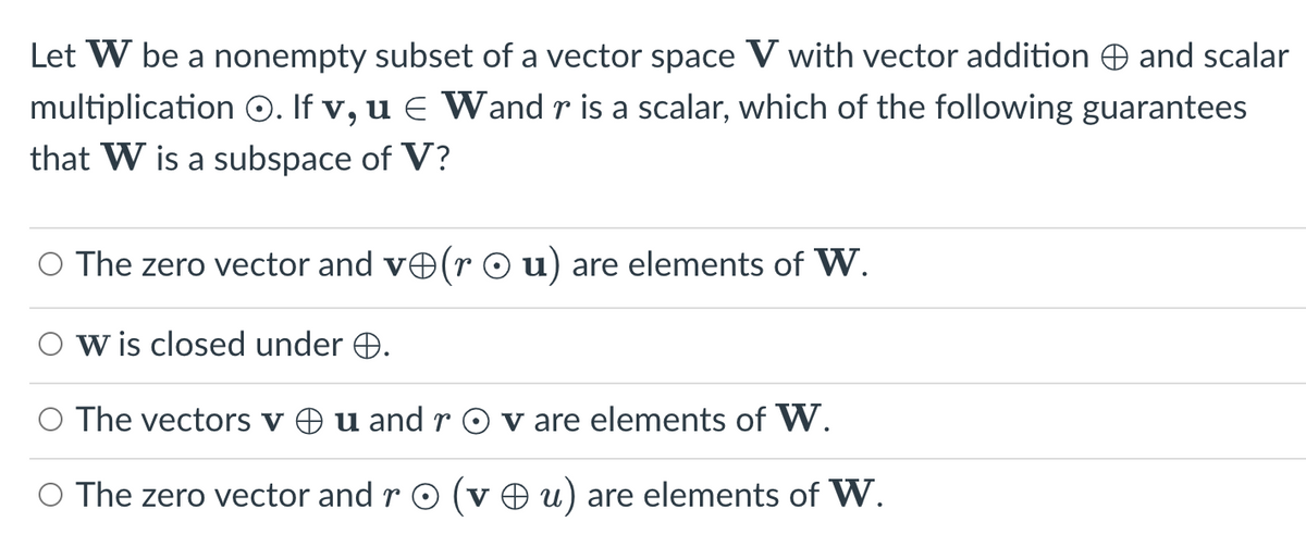 Let W be a nonempty subset of a vector space V with vector addition and scalar
multiplication O. If v, u € Wand r is a scalar, which of the following guarantees
that W is a subspace of V?
O The zero vector and vê(r ○ u) are elements of W.
W is closed under .
O The vectors v u and rO v are elements of W.
O The zero vector and r O (vu) are elements of W.