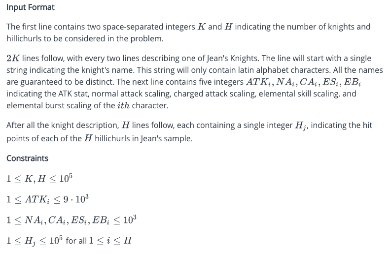 Input Format
The first line contains two space-separated integers K and H indicating the number of knights and
hillichurls to be considered in the problem.
2K lines follow, with every two lines describing one of Jean's Knights. The line will start with a single
string indicating the knight's name. This string will only contain latin alphabet characters. All the names
are guaranteed to be distinct. The next line contains five integers ATK, NA, CA₁, ESį, EBį
indicating the ATK stat, normal attack scaling, charged attack scaling, elemental skill scaling, and
elemental burst scaling of the ith character.
After all the knight description, H lines follow, each containing a single integer H;, indicating the hit
points of each of the hillichurls in Jean's sample.
Constraints
1≤K, H ≤ 105
1 ≤ ATK; ≤9.10³
1 ≤ NA, CA, ES, EB; < 10³
1 ≤ H; ≤ 105 for all 1 ≤ i ≤ H