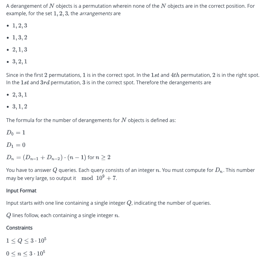 A derangement of N objects is a permutation wherein none of the N objects are in the correct position. For
example, for the set 1, 2, 3, the arrangements are
• 1, 2, 3
• 1,3,2
• 2,1,3
3, 2, 1
Since in the first 2 permutations, 1 is in the correct spot. In the 1st and 4th permutation, 2 is in the right spot.
In the 1st and 3rd permutation, 3 is in the correct spot. Therefore the derangements are
• 2, 3, 1
3,1,2
The formula for the number of derangements for N objects is defined as:
Do = 1
D₁ = 0
Dn = (Dn−1 + Dn-2) · (n − 1) for n ≥ 2
You have to answer Q queries. Each query consists of an integer n. You must compute for D. This number
may be very large, so output it mod 10⁹ +7.
Input Format
Input starts with one line containing a single integer Q, indicating the number of queries.
Qlines follow, each containing a single integer n.
Constraints
1≤Q≤3.105
0 ≤ n ≤ 3.105