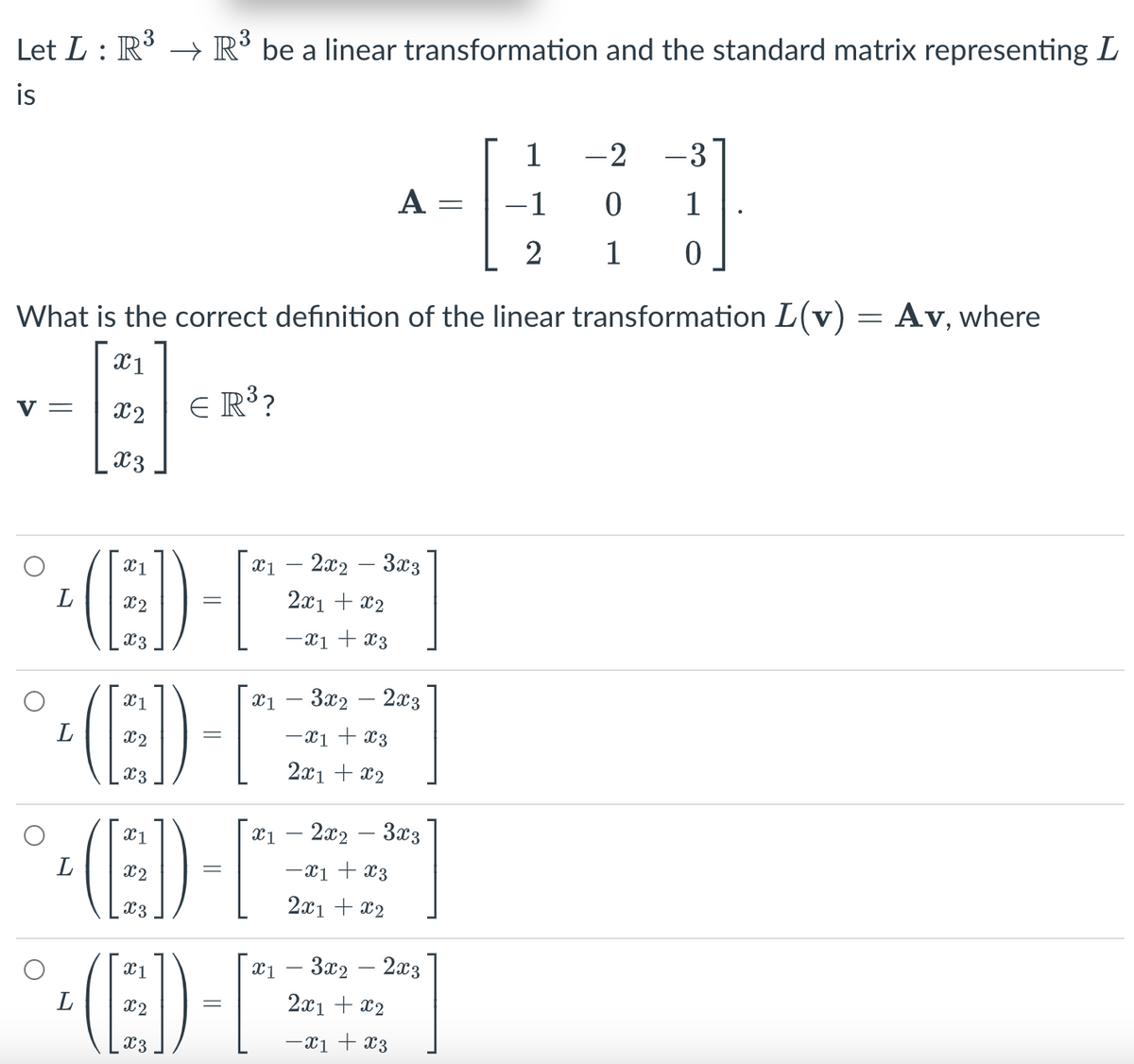 Let L : R³ → R³ be a linear transformation and the standard matrix representing L
is
V =
L
What is the correct definition of the linear transformation L(v) = Av, where
X1
x2
x3
€ R³?
X1
X3
(E))
(ED)
(ED)
X1
X2
x3
A
x12x2 3x3
2x1 + x2
-x1 + x3
x13x22x3
-x1 + x3
2x1 + x2
x12x2 3x3
-x1 + x3
2x1 + x2
-1
2
x13x22x3
2x1 + x2
-X1 + X3
-2 -3
0
1
1
0