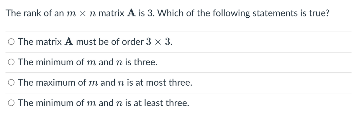 The rank of an m × n matrix A is 3. Which of the following statements is true?
O The matrix A must be of order 3 × 3.
O The minimum of m and n is three.
The maximum of m and n is at most three.
O The minimum of m and n is at least three.