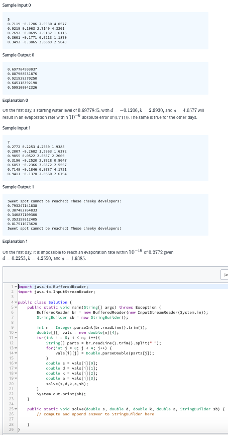 Sample Input 0
5
9.7119 -8.1286 2.9930 4.0577
0.9219 8.1963 2.7140 4.3201
0.2692 -8.0695 2.9132 1.6116
0.3601 -8.1771 0.6213 1.1878
0.3492 -8.3865 3.8889 2.5649
Sample Output 0
0.697784503837
0.887988531876
0.921929270258
0.645118392198
0.599166842326
Explanation 0
On the first day, a starting water level of 0.6977845, with d= -0.1206, k = 2.9930, and a = 4.0577 will
result in an evaporation rate within 10-6 absolute error of 0.7119. The same is true for the other days.
Sample Input 1
7
0.2772 8.2253 4.2550 1.9385
0.2807 -8.2682 1.5963 1.6372
0.9855 8.8522 2.5857 2.2608
0.3196 -8.2528 2.7628 8.9047
9.6853 -8.2366 3.6572 2.5567
9.7148 -8.1846 0.9737 4.1721
0.9411 -8.1378 2.8860 2.6794
Sample Output 1
Sweet spot cannot be reached! Those cheeky developers!
0.793247141838
0.387482764833
0.346837169388
0.353158812485
0.817511673628
Sweet spot cannot be reached! Those cheeky developers!
Explanation 1
-16
On the first day, it is impossible to reach an evaporation rate within 10 of 0.2772 given
d = 0.2253, k = 4.2550, and a = 1.9385.
1-import java.io. BufferedReader;
2 import java.io.InputStreamReader;
3
4 public class Solution {
5+
6
7
8
10-
11
12
PERSPERSA******
13-
14
15
16
17-
18-
28
29
public static void main(String[] args) throws Exception {
BufferedReader br = new Buffered Reader (new InputStreamReader (System.in));
StringBuilder sb = new StringBuilder();
}
int n = Integer.parseInt(br.readLine().trim());
double[][] vals = new double[n] [4];
for (int i = 0; i<n; i++){
}
String[] parts = br.readLine().trim().split(" ");
for (int j = 0; j < 4; j++) {
vals[i][j] = Double.parseDouble (parts[j]);
}
doubles vals[1][0];
double d = vals[1][1];
double k
double a
solve(s,d,k,a,sb);
System.out.print(sb);
}
vals[1] [2];
vals[1] [3];
Ja
public static void solve (double s, double d, double k, double a, StringBuilder sb) {
// compute and append answer to StringBuilder here