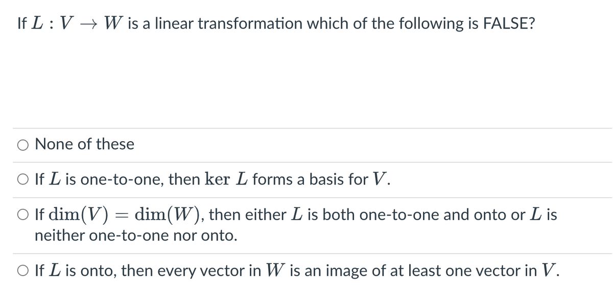 If L: V → W is a linear transformation which of the following is FALSE?
None of these
O If L is one-to-one, then ker L forms a basis for V.
○ If dim(V)
dim(W), then either L is both one-to-one and onto or L is
neither one-to-one nor onto.
O If I is onto, then every vector in W is an image of at least one vector in V.
-