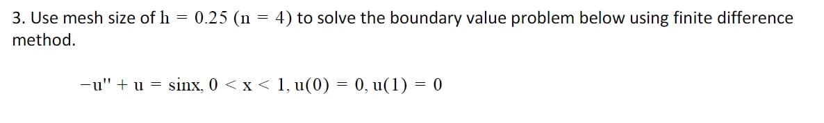 3. Use mesh size of h = 0.25 (n = 4) to solve the boundary value problem below using finite difference
method.
-u" + u = sinx, 0 < x < 1, u(0) = 0, u(1) = 0
