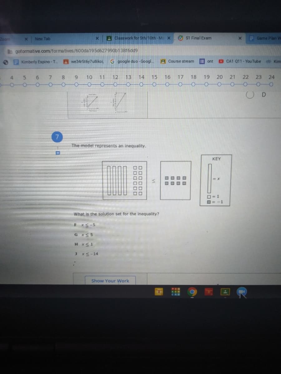 Zoom
New Tab
A Classwork for 5th/10th-Ma x
O s1 Final Exam
E Game Plan W
b goformative.com/formatives/600da195d627990b13816dd9
S E Kimberly Espino - T.
Awe34r5t6y7u8ikoi,
G google duo - Googl..
A Course stream
O CA1 Q11 - You Tube
E ont
Kim
18 19 20 21 22 23 24
0-00-0-0-0-0-0-0-0-0
4
5n
9.
10
11
12
13
14 15 16 17
--
7
The model represents an inequality.
KEY
OOOO
O= 1
O= -1
What is the solution set for the inequality?
FxS-5
G x<5
H x<1
xS-14
Show Your Work
TEN
CAB
VI
D00000
000000
