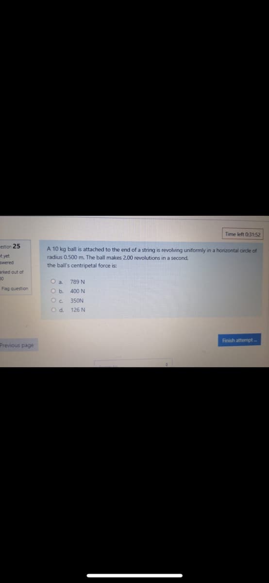 Time left 0:31:52
estion 25
A 10 kg ball is attached to the end of a string is revolving uniformly in a horizontal circle of
st yet
wered
radius 0.500 m. The ball makes 2.00 revolutions in a second,
the ball's centripetal force is:
arked out of
a.
789 N
Flag question
O b
400 N
Oc.
350N
Od.
126 N
Finish attempt-
Previous page
