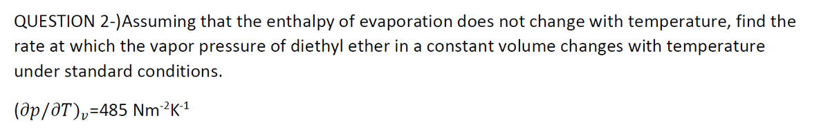 QUESTION 2-)Assuming that the enthalpy of evaporation does not change with temperature, find the
rate at which the vapor pressure of diethyl ether in a constant volume changes with temperature
under standard conditions.
(ôp/ôT)v=485 Nm?K1
