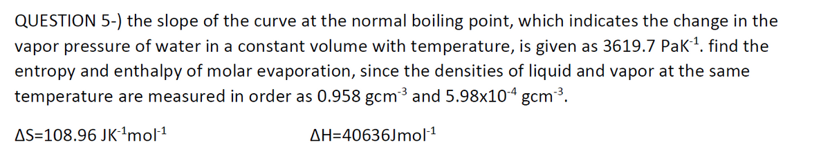 QUESTION 5-) the slope of the curve at the normal boiling point, which indicates the change in the
vapor pressure of water in a constant volume with temperature, is given as 3619.7 Pak1. find the
entropy and enthalpy of molar evaporation, since the densities of liquid and vapor at the same
temperature are measured in order as 0.958 gcm³ and 5.98x104 gcm3.
AS=108.96 JK'mol1
AH=40636Jmol1
