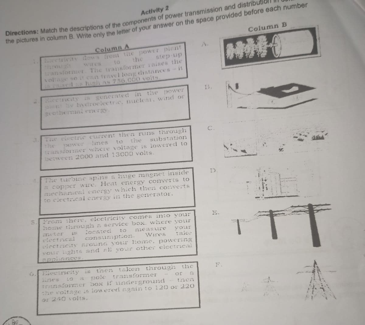 Activity 2
Directions: Match the descriptions of the components of power transmission and distributi
the pictures in column B. Write only the letter of your answer on the space provided before each number
Column B
Column A
HIMI
wires
to
step up
Electricity flows from the power plant
the
transformier. The transformer raises the
voltage so it can travel long distances - it
is raised as high as 756,000 volts.
power
Electricity is generated in the
plant by hydroelectric, nuclear, wind or
geothermal energy.
3
The electric current then runs through
substation
lines
power
transfonner where voltage is lowered to
between 2000 and 13000 volts.
The turbine spins a huge magnet inside
a copper wire. Heat energy converts to
mechanical energy which then converts
to electrical energy in the generator.
5.
From there, electricity comes into your
home through a service box. where your
measure your
Wires Take
consumption.
LS
located
meter
electrical
electricity around your home, powering
your lights and all your other electrical
appliances.
Electricity is then taken through the
pole transformer
a
transformer box if underground
then
the voltage is lowered again to 120 or 220
or 240 volts.
TT