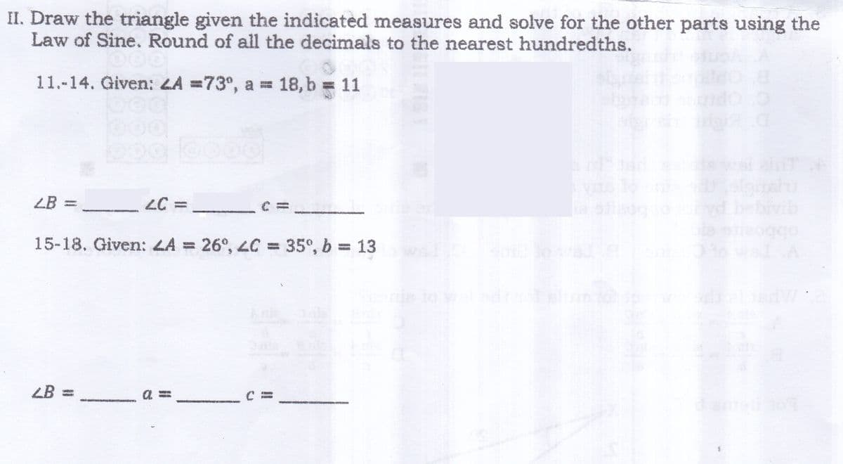 II. Draw the triangle given the indicated measures and solve for the other parts using the
Law of Sine. Round of all the decimals to the nearest hundredths.
11.-14. Given: 2A = 73°, a = 18, b = 11
Oo
2B:
2C =____
15-18. Given: LA = 26, 2C = 35°, b = 13
LB = ______ a