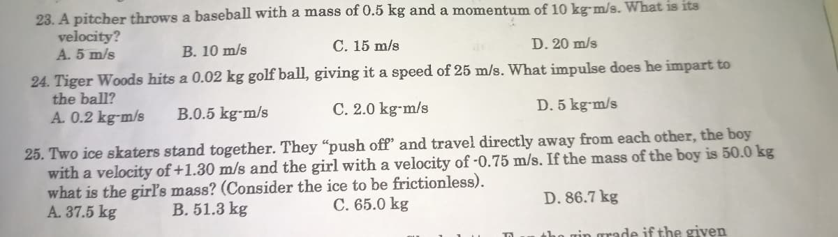 23. A pitcher throws a baseball with a mass of 0.5 kg and a momentum of 10 kg-m/s. What is its
velocity?
A. 5 m/s
B. 10 m/s
C. 15 m/s
D. 20 m/s
24. Tiger Woods hits a 0.02 kg golf ball, giving it a speed of 25 m/s. What impulse does he impart to
the ball?
A. 0.2 kg-m/s
B.0.5 kg-m/s
C. 2.0 kg-m/s
D. 5 kg-m/s
25. Two ice skaters stand together. They "push off and travel directly away from each other, the boy
with a velocity of +1.30 m/s and the girl with a velocity of -0.75 m/s. If the mass of the boy is 50.0 kg
what is the girl's mass? (Consider the ice to be frictionless).
D. 86.7 kg
A. 37.5 kg
B. 51.3 kg
C. 65.0 kg
in grade if the given