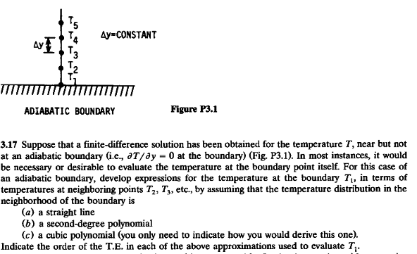 Ay-CONSTANT
T2
ADIABATIC BOUNDARY
Figure P3.1
3.17 Suppose that a finite-difference solution has been obtained for the temperature T, near but not
at an adiabatic boundary (i.e., aT/ay = 0 at the boundary) (Fig. P3.1). In most instances, it would
be necessary or desirable to evaluate the temperature at the boundary point itself. For this case of
an adiabatic boundary, develop expressions for the temperature at the boundary Ti, in terms of
temperatures at neighboring points T2, T, etc., by assuming that the temperature distribution in the
neighborhood of the boundary is
(a) a straight line
(b) a second-degree polynomial
(c) a cubic polynomial (you only need to indicate how you would derive this one).
Indicate the order of the T.E. in each of the above approximations used to evaluate T,.
