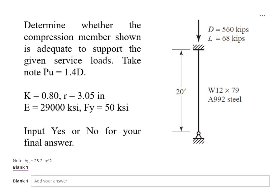 ...
Determine
whether
the
D = 560 kips
L = 68 kips
compression member shown
is adequate to support the
given service loads. Take
note Pu = 1.4D.
20'
W12 × 79
K= 0.80, r= 3.05 in
E = 29000 ksi, Fy = 50 ksi
%3D
A992 steel
%3D
Input Yes or No for your
final answer.
Note: Ag = 23.2 in^2
Blank 1
Blank 1 Add your answer
