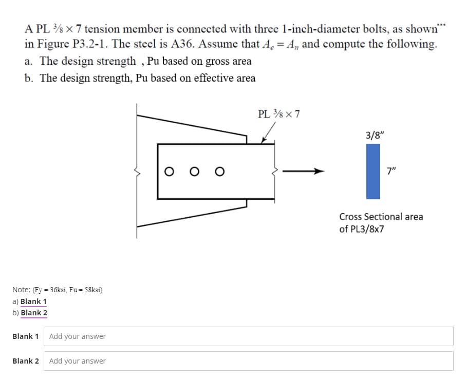 A PL x 7 tension member is connected with three 1-inch-diameter bolts, as shown""
in Figure P3.2-1. The steel is A36. Assume that A. = A, and compute the following.
a. The design strength , Pu based on gross area
b. The design strength, Pu based on effective area
PL % x 7
3/8"
7"
Cross Sectional area
of PL3/8x7
Note: (Fy = 36ksi, Fu = 58ksi)
a) Blank 1
b) Blank 2
Blank 1 Add your answer
Blank 2
Add your answer
