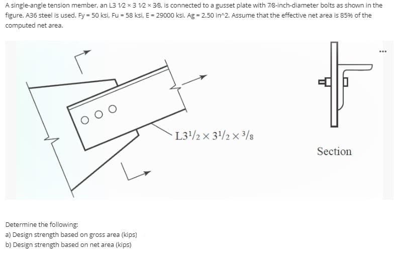 A single-angle tension member, an L3 12 x 3 12 x 38, is connected to a gusset plate with 78-inch-diameter bolts as shown in the
figure. A36 steel is used. Fy = 50 ksi, Fu = 58 ksi, E = 29000 ksi. Ag = 2.50 in^2. Assume that the effective net area is 85% of the
computed net area.
O O
L3/2 x 31/2 x 3/8
Section
Determine the following:
a) Design strength based on gross area (kips)
b) Design strength based on net area (kips)
