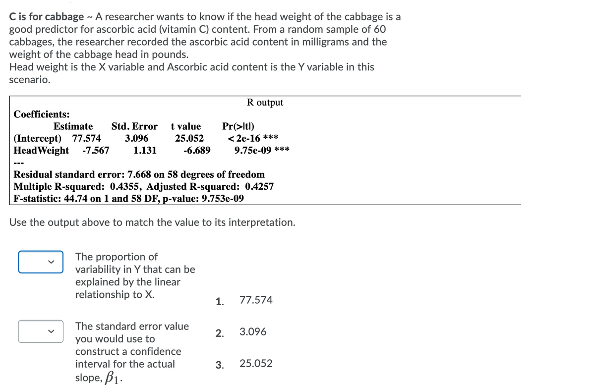 ## C is for Cabbage - Vitamin C Content Study

A researcher aims to determine if the head weight of cabbage is a good predictor of its ascorbic acid (vitamin C) content. By taking a random sample of 60 cabbages, the ascorbic acid content (in milligrams) and the head weight (in pounds) were recorded. The head weight is designated as the X variable, while the ascorbic acid content is the Y variable in this scenario. Below is the statistical output from the study conducted using R.

### R Output Analysis:

#### Coefficients:
| Term        | Estimate | Std. Error | t value | Pr(>|t|) |
|-------------|----------|------------|---------|----------|
| Intercept   | 77.574   | 3.096      | 25.052  | < 2e-16  |
| HeadWeight  | -7.567   | 1.131      | -6.689  | 9.75e-09 |

#### Additional Statistics:
- Residual standard error: 7.668 on 58 degrees of freedom
- Multiple R-squared: 0.4355
- Adjusted R-squared: 0.4257
- F-statistic: 44.74 on 1 and 58 DF, p-value: 9.753e-09

### Interpretation:

Use the following output to match values to their interpretations:

1. **The proportion of variability in Y that can be explained by the linear relationship to X.**
   - Value: **0.4355**

2. **The standard error value you would use to construct a confidence interval for the actual slope, β1.**
   - Value: **1.131**

3. **The t value for the intercept.**
   - Value: **3.096**

### Summary:

In this linear regression model, the intercept (77.574) represents the estimated ascorbic acid content when the cabbage head weight is zero. The slope (-7.567) suggests that for each additional pound of cabbage, the ascorbic acid content decreases by approximately 7.567 milligrams, which is statistically significant (p-value < 0.001). The R-squared value of 0.4355 indicates that about 43.55% of the variability in ascorbic acid content can be explained by the head weight of