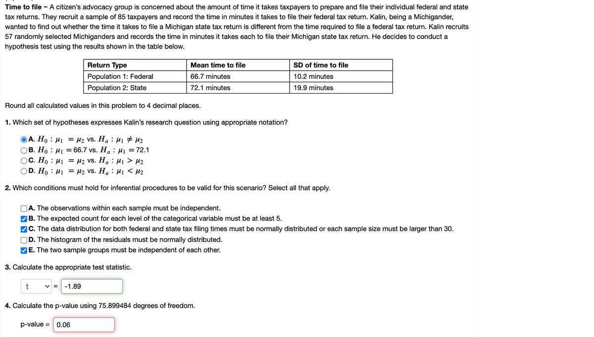 ### Time to File Study

A citizen’s advocacy group is concerned about the amount of time it takes taxpayers to prepare and file their individual federal and state tax returns. They recruit a sample of 85 taxpayers and record the time in minutes it takes to file their federal tax return. Kalin, being a Michigander, wanted to find out whether the time it takes to file a Michigan state tax return is different from the time required to file a federal tax return. Kalin recruits 57 randomly selected Michiganders and records the time in minutes it takes each to file their Michigan state tax return. He decides to conduct a hypothesis test using the results shown in the table below.

#### Data Summary
| Return Type       | Mean time to file | SD of time to file |
|-------------------|-------------------|--------------------|
| Population 1: Federal | 66.7 minutes      | 10.2 minutes        |
| Population 2: State   | 72.1 minutes      | 19.9 minutes        |

**Note:** Round all calculated values in this problem to 4 decimal places.

#### 1. Hypothesis Set
Which set of hypotheses expresses Kalin’s research question using appropriate notation?

**Options:**
- **A. \(H_0: \mu_1 = \mu_2 \, \text{vs.} \, H_a: \mu_1 \neq \mu_2\)**
- B. \(H_0: \mu_1 = 66.7 \, \text{vs.} \, H_a: \mu_1 = 72.1\)
- C. \(H_0: \mu_1 = \mu_2 \, \text{vs.} \, H_a: \mu_1 > \mu_2\)
- D. \(H_0: \mu_1 = \mu_2 \, \text{vs.} \, H_a: \mu_1 < \mu_2\)

*Correct Answer:* A. \(H_0: \mu_1 = \mu_2 \, \text{vs.} \, H_a: \mu_1 \neq \mu_2\)

#### 2. Conditions for Inferential Procedures
Which conditions must hold for inferential procedures to be valid for this scenario? (Select all that apply.)

**Options:**
-
