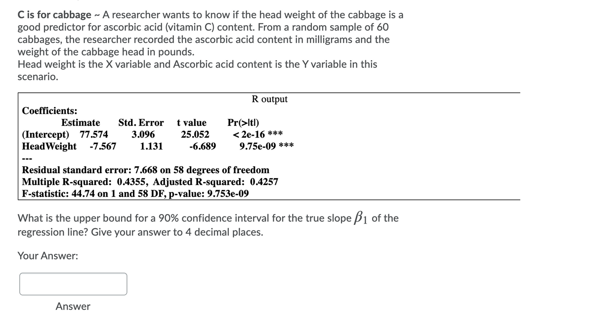 C is for cabbage - A researcher wants to know if the head weight of the cabbage is a
good predictor for ascorbic acid (vitamin C) content. From a random sample of 60
cabbages, the researcher recorded the ascorbic acid content in milligrams and the
weight of the cabbage head in pounds.
Head weight is the X variable and Ascorbic acid content is the Y variable in this
scenario.
R output
Coefficients:
Estimate
Std. Error
t value
Pr(>Itl)
< 2e-16 ***
(Intercept)
HeadWeight -7.567
77.574
3.096
25.052
1.131
-6.689
9.75e-09 ***
----
Residual standard error: 7.668 on 58 degrees of freedom
Multiple R-squared: 0.4355, Adjusted R-squared: 0.4257
F-statistic: 44.74 on 1 and 58 DF, p-value: 9.753e-09
What is the upper bound for a 90% confidence interval for the true slope B1 of the
regression line? Give your answer to 4 decimal places.
Your Answer:
Answer
