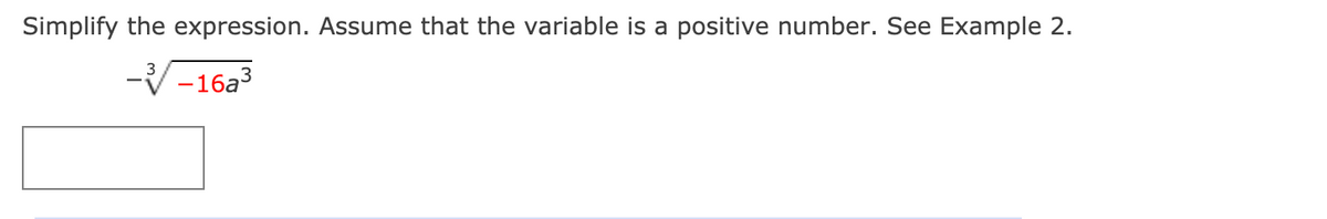 **Simplify the expression. Assume that the variable is a positive number. See Example 2.**

\[ - \sqrt[3]{-16a^3} \]

[Answer Box]

---

**Explanation:**

In this exercise, the objective is to simplify the expression given. The expression is a cube root, denoted by the radical symbol with an index of 3. The expression inside the cube root is \(-16a^3\). 

When simplifying, consider the properties of roots and exponents, as well as the fact that the variable \(a\) is positive. 

Typically, when faced with an expression such as this, you would examine:

- The cube root of the numerical constant \(-16\).
- The cube root of \(a^3\).

Ensure every step adheres to proper algebraic rules and simplify accordingly. 

Below the given expression is an answer box where the simplified form of the expression should be written.