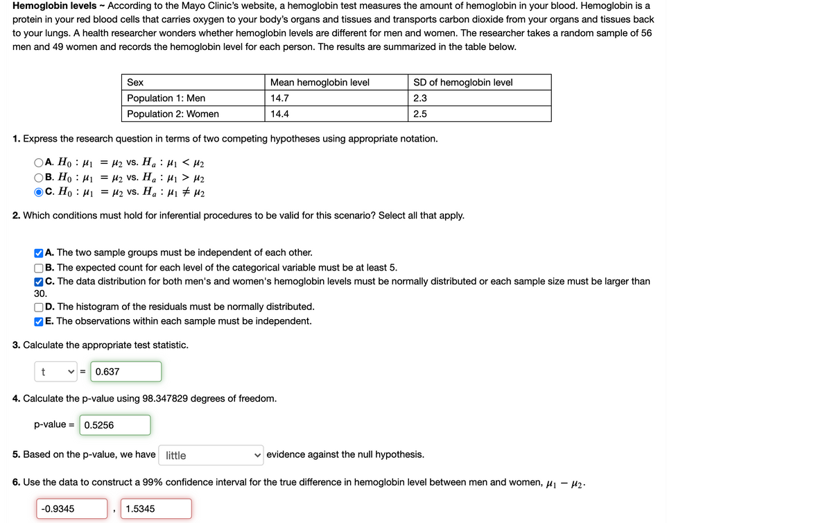 ### Hemoglobin Levels Study

#### Introduction
According to the Mayo Clinic’s website, a hemoglobin test measures the amount of hemoglobin in your blood. Hemoglobin is a protein in your red blood cells that carries oxygen to your body’s organs and tissues and transports carbon dioxide from your organs and tissues back to your lungs. 

#### Research Overview
A health researcher investigated whether hemoglobin levels differ between men and women. The researcher conducted a study with a random sample of 56 men and 49 women, recording the hemoglobin levels for each individual. The results are summarized in the table below.

#### Hemoglobin Level Data

| Sex       | Mean Hemoglobin Level | SD of Hemoglobin Level |
|-----------|------------------------|------------------------|
| Men (Population 1)   | 14.7                   | 2.3                    |
| Women (Population 2) | 14.4                   | 2.5                    |

#### Analyzing the Data

1. **Hypotheses Formulation**
   - Express the research question in terms of two competing hypotheses:
     - Null Hypothesis (H₀): μ₁ = μ₂
     - Alternative Hypothesis (Hₐ): μ₁ ≠ μ₂

2. **Conditions for Inferential Procedures**
   To ensure the validity of inferential procedures in this study, the following conditions must hold:
   - The two sample groups must be independent of each other.
   - The data distribution for both men's and women's hemoglobin levels must be normally distributed, or each sample size must be larger than 30.
   - The observations within each sample must be independent.

3. **Test Statistic Calculation**
   The appropriate test statistic for comparing the two means is calculated as follows:
   \[
   t = 0.637
   \]

4. **p-value Calculation**
   Using 98.347829 degrees of freedom, the p-value is calculated to be:
   \[
   \text{p-value} = 0.5256
   \]

5. **Conclusion Based on p-value**
   Using the p-value, we determine the evidence against the null hypothesis:
   - There is little evidence against the null hypothesis.

6. **Confidence Interval**
   Finally, we construct a 99% confidence interval for the true difference in hemoglobin levels between men and women:
   \[
   -0.9345 < \mu_1 - \mu