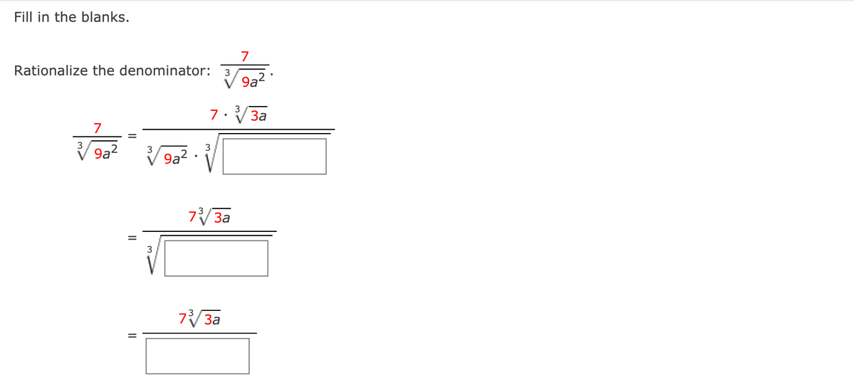 ### Fill in the blanks.

#### Rationalize the denominator:

\[ \frac{7}{\sqrt[3]{9a^2}} \]

First, multiply both the numerator and the denominator by \(\sqrt[3]{3a}\):

\[
\frac{7}{\sqrt[3]{9a^2}} = \frac{7 \cdot \sqrt[3]{3a}}{\sqrt[3]{9a^2} \cdot \sqrt[3]{3a}}
\]

The denominator becomes:

\[
\sqrt[3]{9a^2 \cdot 3a} = \sqrt[3]{27a^3}
\]

Since the cube root of \(27a^3\) is simple:

\[
\sqrt[3]{27a^3} = 3a
\]

So the expression simplifies to:

\[
\frac{7 \cdot \sqrt[3]{3a}}{3a}
\]

In summary:

\[
\frac{7}{\sqrt[3]{9a^2}} \cdot \frac{\sqrt[3]{3a}}{\sqrt[3]{3a}} = \frac{7 \sqrt[3]{3a}}{3a}
\]