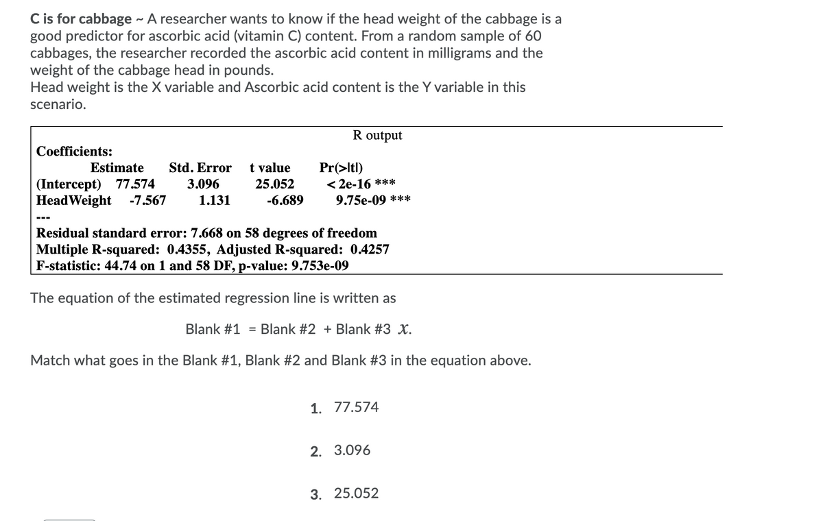 C is for cabbage - A researcher wants to know if the head weight of the cabbage is a
good predictor for ascorbic acid (vitamin C) content. From a random sample of 60
cabbages, the researcher recorded the ascorbic acid content in milligrams and the
weight of the cabbage head in pounds.
Head weight is the X variable and Ascorbic acid content is the Y variable in this
scenario.
R output
Coefficients:
Estimate
Std. Error
t value
(Intercept) 77.574
HeadWeight -7.567
Pr(>ltl)
< 2e-16 ***
9.75e-09 ***
3.096
25.052
1.131
-6.689
---
Residual standard error: 7.668 on 58 degrees of freedom
Multiple R-squared: 0.4355, Adjusted R-squared: 0.4257
F-statistic: 44.74 on 1 and 58 DF, p-value: 9.753e-09
The equation of the estimated regression line
written as
Blank #1
Blank #2 + Blank #3 X.
%3D
Match what goes in the Blank #1, Blank #2 and Blank #3 in the equation above.
1. 77.574
2. 3.096
3. 25.052
