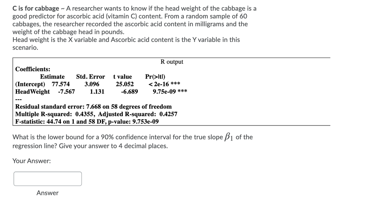 C is for cabbage - A researcher wants to know if the head weight of the cabbage is a
good predictor for ascorbic acid (vitamin C) content. From a random sample of 60
cabbages, the researcher recorded the ascorbic acid content in milligrams and the
weight of the cabbage head in pounds.
Head weight is the X variable and Ascorbic acid content is the Y variable in this
scenario.
R output
Coefficients:
Estimate
Std. Error
t value
Pr(>ltl)
< 2e-16 ***
(Intercept) 77.574
HeadWeight -7.567
3.096
25.052
1.131
-6.689
9.75e-09 ***
---
Residual standard error: 7.668 on 58 degrees of freedom
Multiple R-squared: 0.4355, Adjusted R-squared: 0.4257
F-statistic: 44.74 on 1 and 58 DF, p-value: 9.753e-09
What is the lower bound for a 90% confidence interval for the true slope B1 of the
regression line? Give your answer to 4 decimal places.
Your Answer:
Answer
