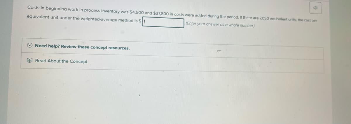 Costs in beginning work in process inventory was $4,500 and $37,800 in costs were added during the period. If there a
equivalent unit under the weighted-average method is $
(Enter your answer as a whole number)
Need help? Review these concept resources.
Read About the Concept
4
7,050 equivalent units, the cost per