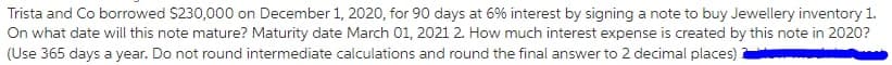 Trista and Co borrowed S230,000 on December 1, 2020, for 90 days at 6% interest by signing a note to buy Jewellery inventory 1.
On what date will this note mature? Maturity date March 01, 2021 2. How much interest expense is created by this note in 2020?
(Use 365 days a year. Do not round intermediate calculations and round the final answer to 2 decimal places)
