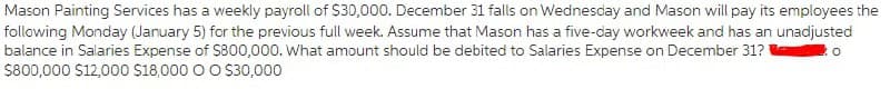 Mason Painting Services has a weekly payroll of S30,000. December 31 falls on Wednesday and Mason will pay its employees the
following Monday (Jaruary 5) for the previous full week. Assume that Mason has a five-day workweek and has an unadjusted
balance in Salaries Expense of S800,000. What amount should be debited to Salaries Expense on December 31? o
$800,000 S12,000 18,000 O O S30,000
