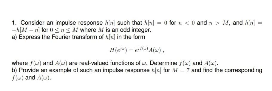 1. Consider an impulse response h[n] such that h[n] = 0 for n < 0 and n > M, and h[n]
-h[M – n] for 0 <n < M where M is an odd integer.
a) Express the Fourier transform of h/n] in the form
%3D
=
H(e") = ef() A(w),
where f(w) and A(w) are real-valued functions of w. Determine f(w) and A(w).
b) Provide an example of such an impulse response h[n] for M = 7 and find the corresponding
f(w) and A(w).
