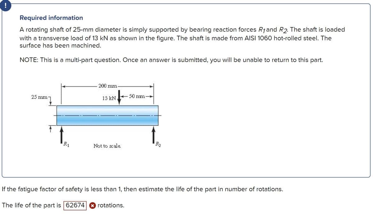 !
Required information
A rotating shaft of 25-mm diameter is simply supported by bearing reaction forces R1and R2. The shaft is loaded
with a transverse load of 13 kN as shown in the figure. The shaft is made from AISI 1060 hot-rolled steel. The
surface has been machined.
NOTE: This is a multi-part question. Once an answer is submitted, you will be unable to return to this part.
200 mm
50 mm
25 mm
13 kN
R2
R1
Not to scale.
If the fatigue factor of safety is less than 1, then estimate the life of the part in number of rotations.
The life of the part is 62674 rotations.
