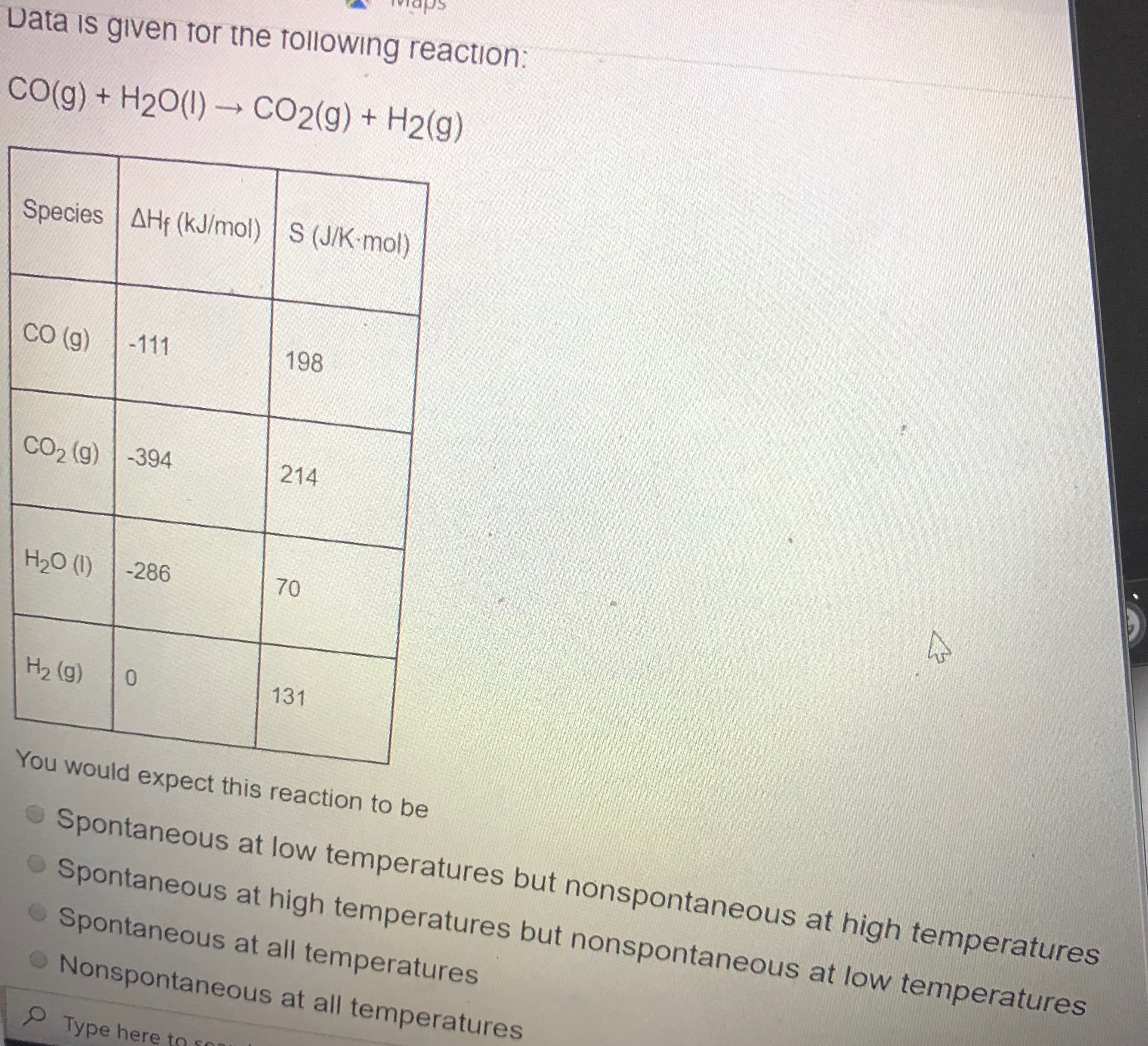 Data is given for the following reaction:
CO(g) + H20(1) CO2(g) + H2(g)
->
Species AHf (kJ/mol) S (J/K-mol)
Со (9)
-111
198
CO2 (g) -394
214
H20 (1)
-286
70
H2 (g) 0
131
You would expect this reaction to be
Sport
Sno
