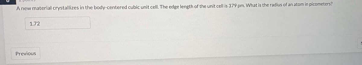 A new material crystallizes in the body-centered cubic unit cell. The edge length of the unit cell is 379 pm. What is the radius of an atom in picometers?
1.72
Previous
