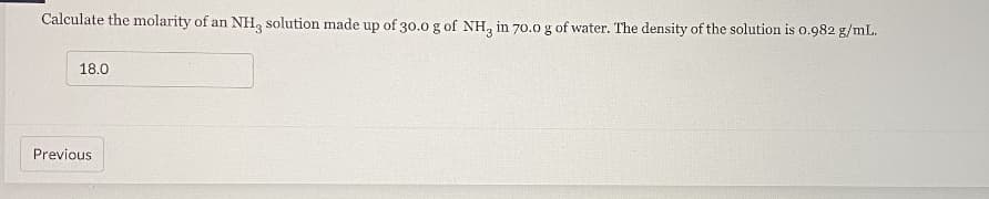 Calculate the molarity of an NH, solution made up of 30.0 g of NH, in 70.0 g of water. The density of the solution is 0.982 g/mL.
18.0
Previous
