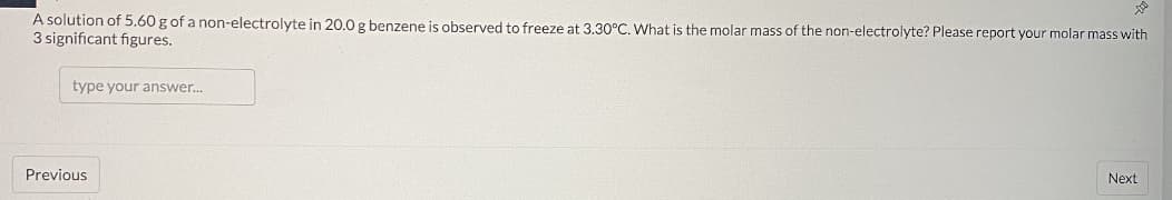 A solution of 5.60 g of a non-electrolyte in 20.0 g benzene is observed to freeze at 3.30°C. What is the molar mass of the non-electrolyte? Please report your molar mass with
3 significant figures.
type your answer..
Previous
Next
