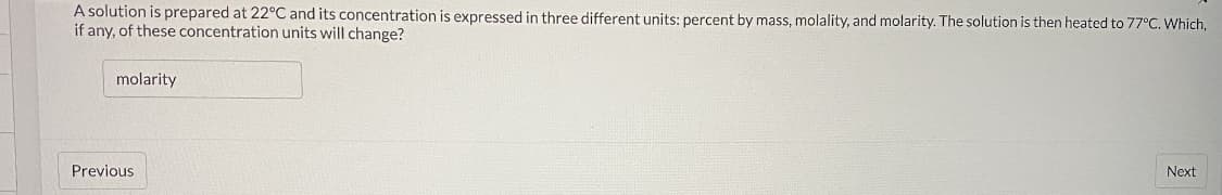 A solution is prepared at 22°C and its concentration is expressed in three different units: percent by mass, molality, and molarity. The solution is then heated to 77°C. Which,
if any, of these concentration units will change?
molarity
Previous
Next
