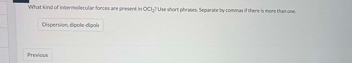 What kind of intermolecular forces are present in OCI,? Use short phrases. Separate by commas if there is more than one.
Dispersion, dipole-dipole
Previous
