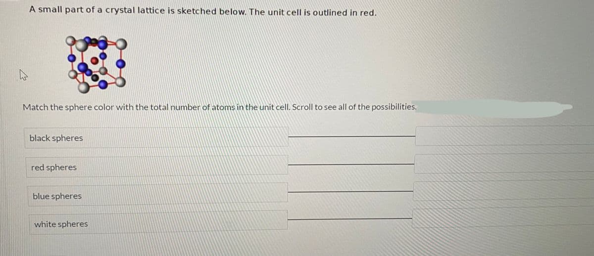 A small part of a crystal lattice is sketched below. The unit cell is outlined in red.
Match the sphere color with the total number of atoms in the unit cell. Scroll to see all of the possibilities.
black spheres
red spheres
blue spheres
white spheres
