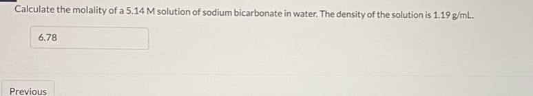 Calculate the molality of a 5.14 M solution of sodium bicarbonate in water. The density of the solution is 1.19 g/mL.
6.78
Previous
