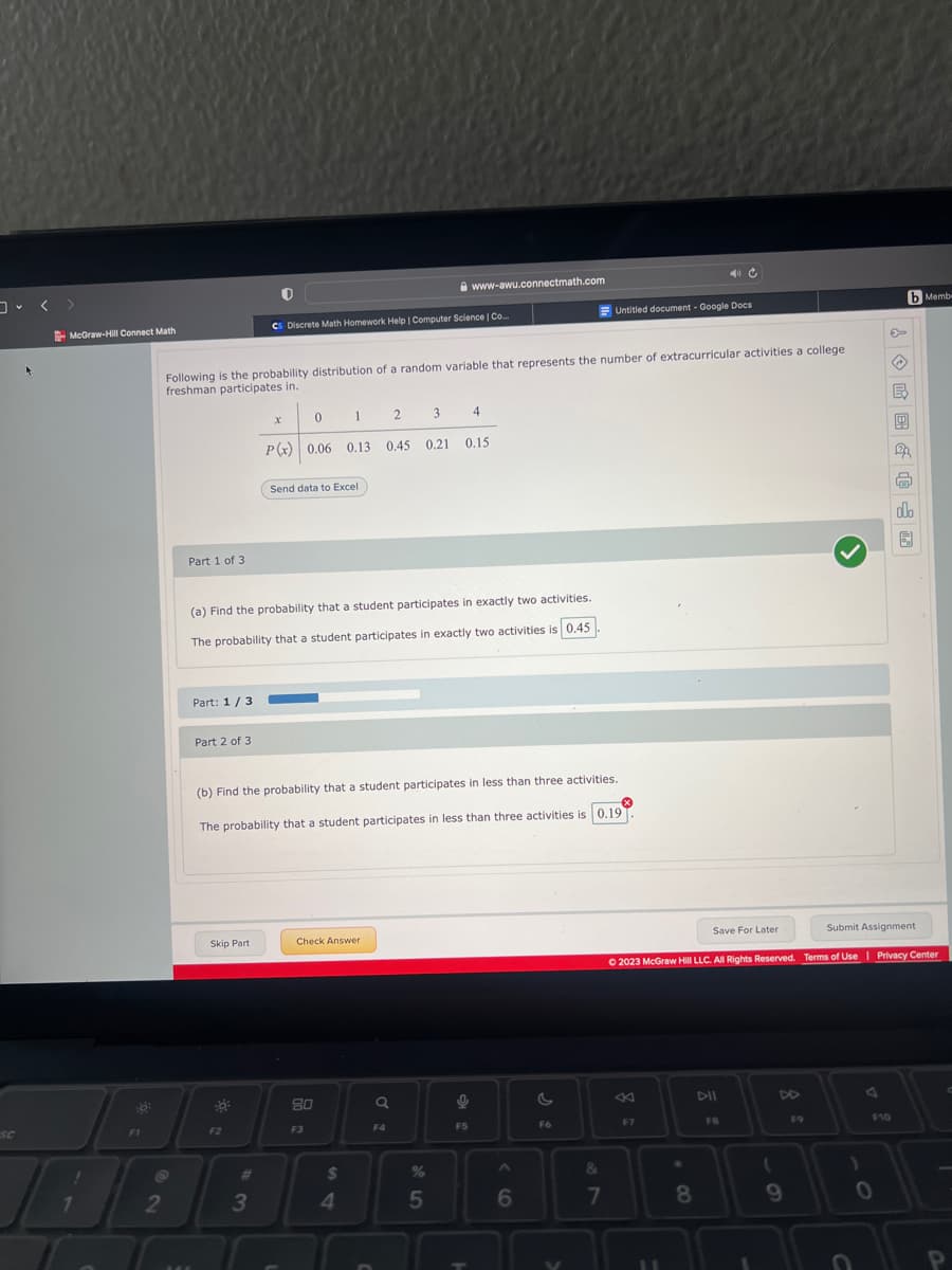 SC
McGraw-Hill Connect Math
1
F1
2
Part 1 of 3
Following is the probability distribution of a random variable that represents the number of extracurricular activities a college
freshman participates in.
Part: 1/3
Part 2 of 3
Skip Part
Cs Discrete Math Homework Help | Computer Science | Co..
F2
0
1
P(x) 0.06 0.13
3
X
Send data to Excel
(a) Find the probability that a student participates in exactly two activities.
The probability that a student participates in exactly two activities is 0.45
Check Answer
80
F3
(b) Find the probability that a student participates in less than three activities.
The probability that a student participates in less than three activities is 0.19
x
$
4
2
Q
F4
0.45 0.21
3
www-awu.connectmath.com
0.21 0.15
%
5
4
9
F5
A
6
Untitled document - Google Docs
F6
&
7
F7
11
Save For Later
8
Submit Assignment
Ⓒ2023 McGraw Hill LLC. All Rights Reserved. Terms of Use | Privacy Center
DII
FB
(
9
F9
)
→
F10
0
B
1
b Membe
m
olo
圆
P